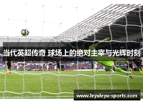当代英超传奇 球场上的绝对主宰与光辉时刻