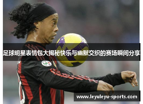 足球明星表情包大揭秘快乐与幽默交织的赛场瞬间分享